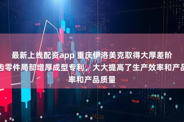 最新上线配资app 重庆伊洛美克取得大厚差阶梯内齿零件局部增厚成型专利，大大提高了生产效率和产品质量