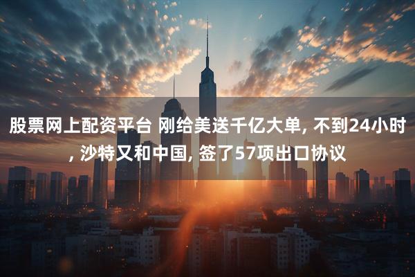股票网上配资平台 刚给美送千亿大单, 不到24小时, 沙特又和中国, 签了57项出口协议