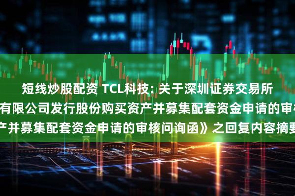 短线炒股配资 TCL科技: 关于深圳证券交易所《关于TCL科技集团股份有限公司发行股份购买资产并募集配套资金申请的审核问询函》之回复内容摘要