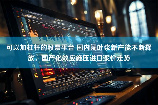 可以加杠杆的股票平台 国内阔叶浆新产能不断释放，国产化效应施压进口浆价走势