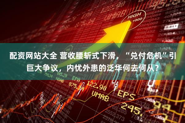 配资网站大全 营收腰斩式下滑，“兑付危机”引巨大争议，内忧外患的泛华何去何从？