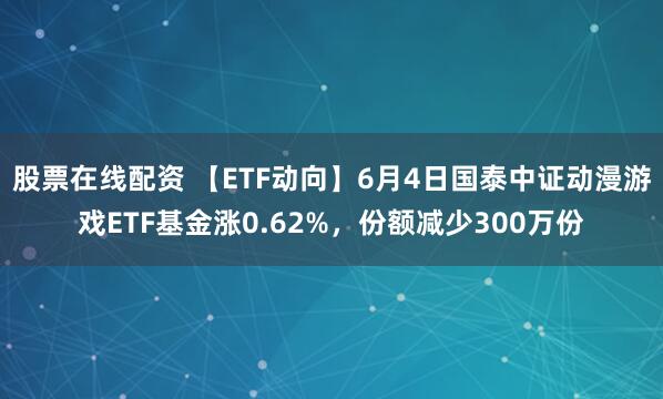 股票在线配资 【ETF动向】6月4日国泰中证动漫游戏ETF基金涨0.62%，份额减少300万份