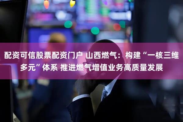 配资可信股票配资门户 山西燃气：构建“一核三维多元”体系 推进燃气增值业务高质量发展