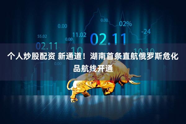 个人炒股配资 新通道！湖南首条直航俄罗斯危化品航线开通
