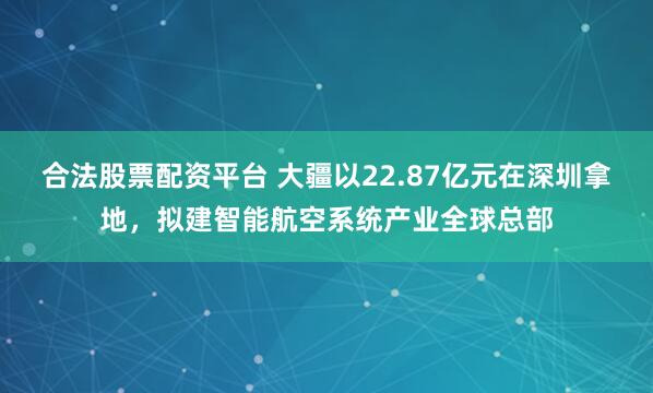 合法股票配资平台 大疆以22.87亿元在深圳拿地，拟建智能航空系统产业全球总部