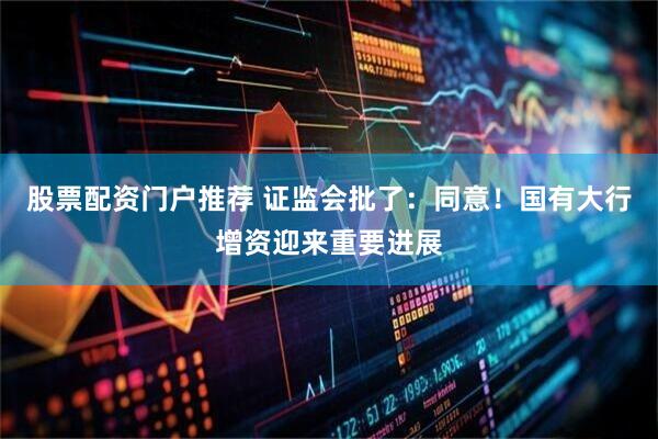 股票配资门户推荐 证监会批了：同意！国有大行增资迎来重要进展