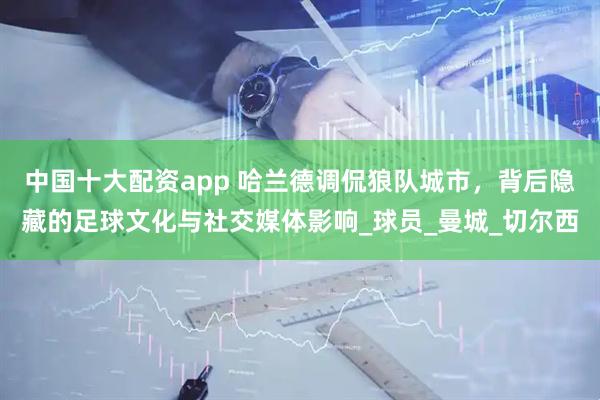 中国十大配资app 哈兰德调侃狼队城市，背后隐藏的足球文化与社交媒体影响_球员_曼城_切尔西